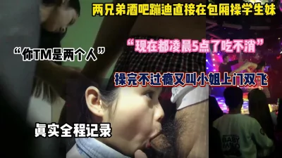 []两兄弟酒吧蹦迪包厢操学生妹，操完不过瘾回家双飞（完整版看简阶）
